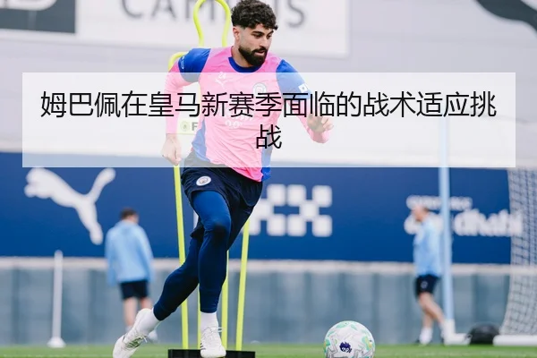 姆巴佩在皇马新赛季面临的战术适应挑战